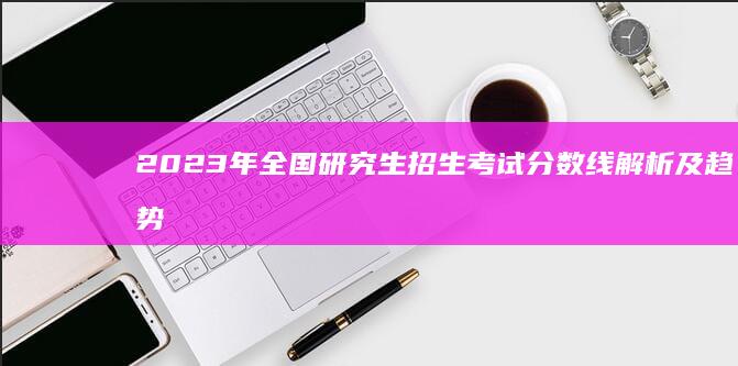 2023年全国研究生招生考试分数线解析及趋势预测